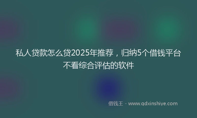 私人贷款怎么贷2025年推荐，归纳5个借钱平台不看综合评估的软件