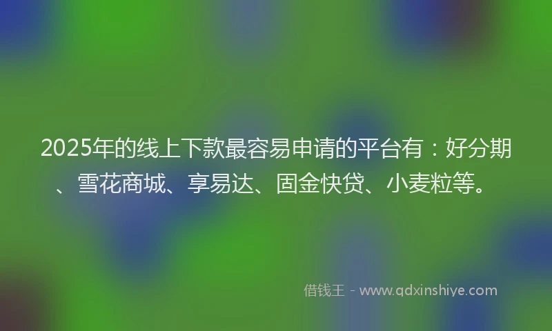 2025年的线上下款最容易申请的平台有：好分期、雪花商城、享易达、固金快贷、小麦粒等。