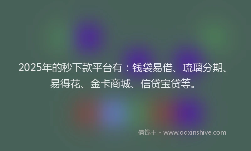 2025年的秒下款平台有：钱袋易借、琉璃分期、易得花、金卡商城、信贷宝贷等。