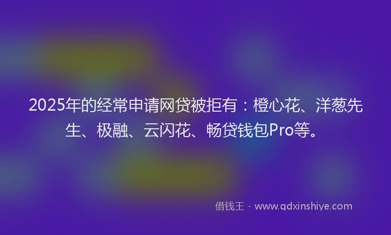 2025年的经常申请网贷被拒有：橙心花、洋葱先生、极融、云闪花、畅贷钱包Pro等。