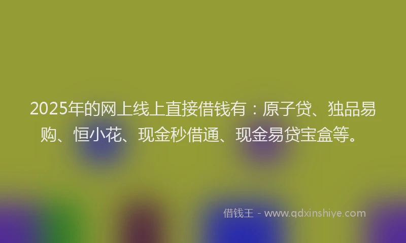 2025年的网上线上直接借钱有：原子贷、独品易购、恒小花、现金秒借通、现金易贷宝盒等。