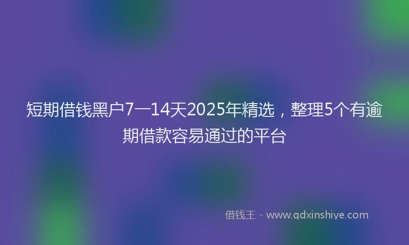 短期借钱黑户7一14天2025年精选，整理5个有逾期借款容易通过的平台