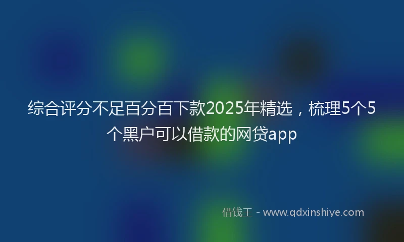 综合评分不足百分百下款2025年精选，梳理5个5个黑户可以借款的网贷app
