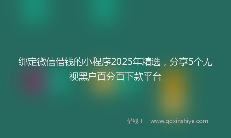 绑定微信借钱的小程序2025年精选，分享5个无视黑户百分百下款平台