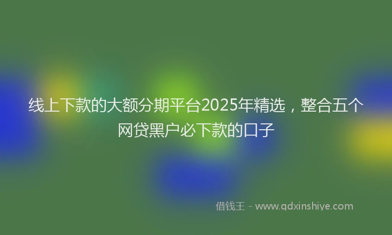 线上下款的大额分期平台2025年精选，整合五个网贷黑户必下款的口子