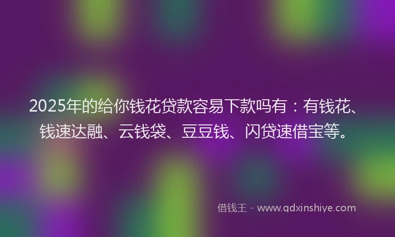 2025年的给你钱花贷款容易下款吗有：有钱花、钱速达融、云钱袋、豆豆钱、闪贷速借宝等。
