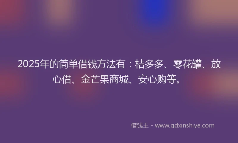 2025年的简单借钱方法有：桔多多、零花罐、放心借、金芒果商城、安心购等。