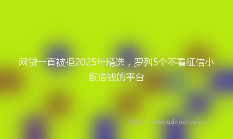 网贷一直被拒2025年精选，罗列5个不看征信小额借钱的平台