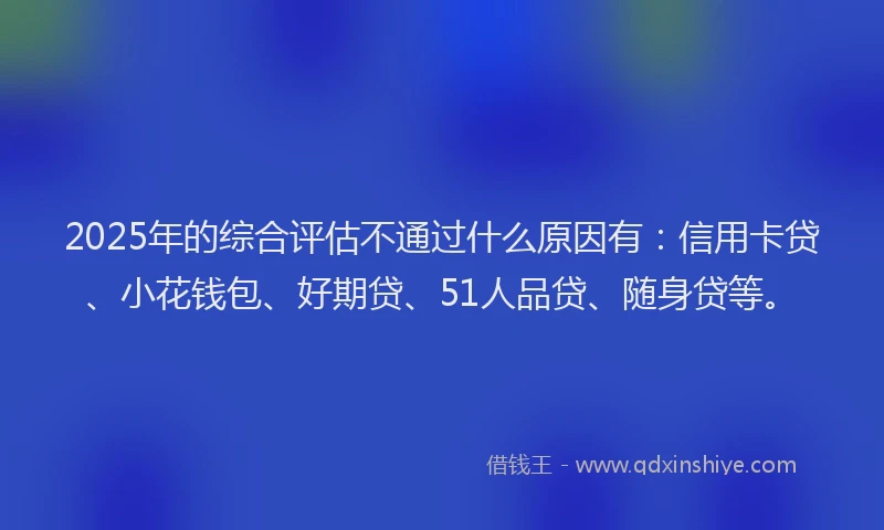 2025年的综合评估不通过什么原因有：信用卡贷、小花钱包、好期贷、51人品贷、随身贷等。