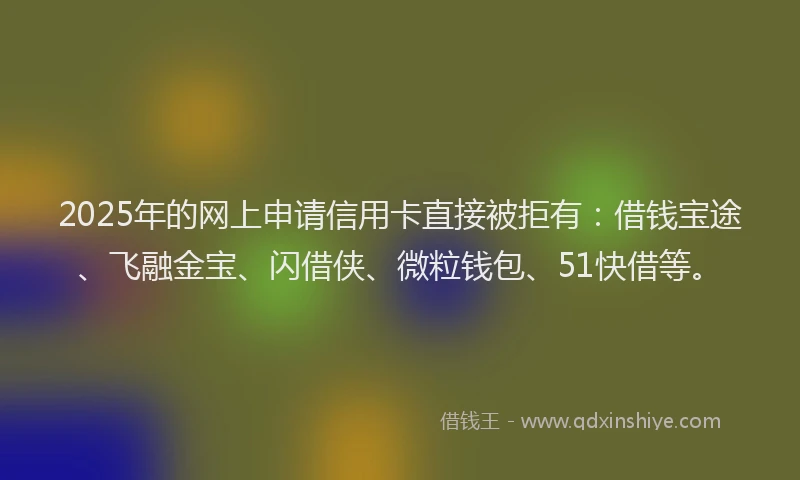 2025年的网上申请信用卡直接被拒有：借钱宝途、飞融金宝、闪借侠、微粒钱包、51快借等。