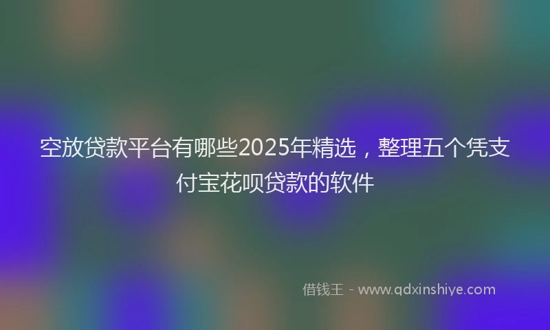 空放贷款平台有哪些2025年精选，整理五个凭支付宝花呗贷款的软件