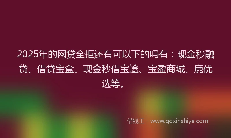 2025年的网贷全拒还有可以下的吗有:现金秒融贷、借贷宝盒、现金秒借宝途、宝盈商城、鹿优选等。
