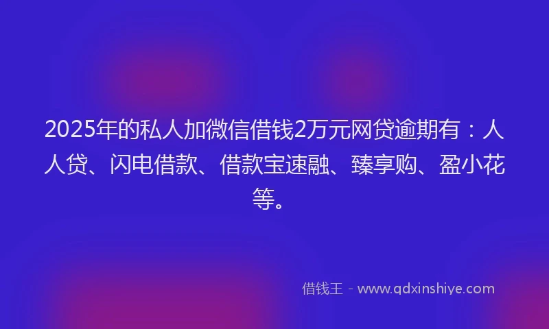 2025年的私人加微信借钱2万元网贷逾期有：人人贷、闪电借款、借款宝速融、臻享购、盈小花等。