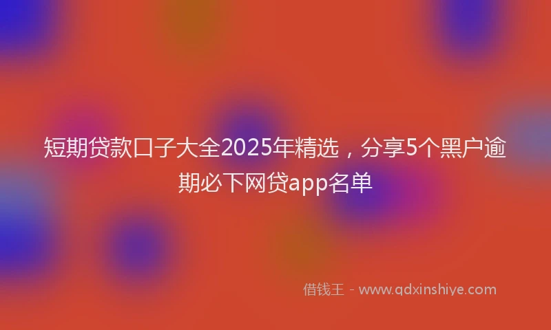 短期贷款口子大全2025年精选，分享5个黑户逾期必下网贷app名单