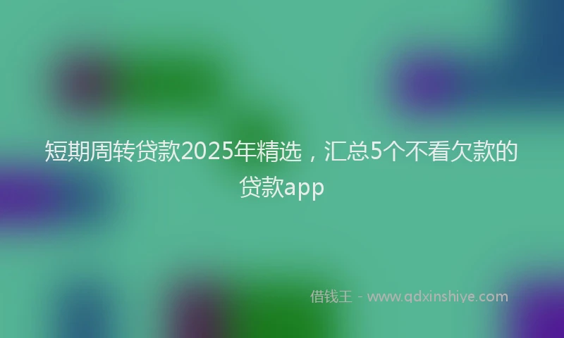 短期周转贷款2025年精选，汇总5个不看欠款的贷款app