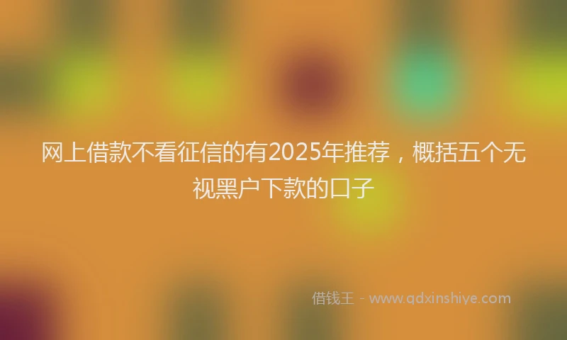 网上借款不看征信的有2025年推荐，概括五个无视黑户下款的口子