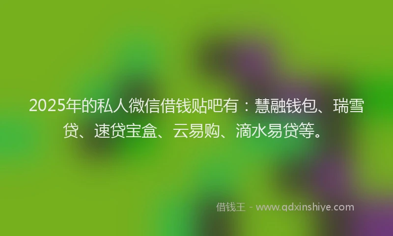 2025年的私人微信借钱贴吧有：慧融钱包、瑞雪贷、速贷宝盒、云易购、滴水易贷等。