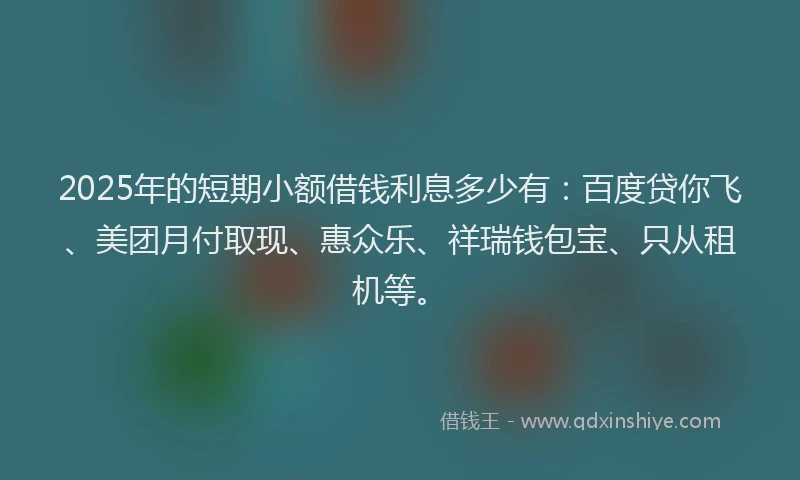 2025年的短期小额借钱利息多少有：百度贷你飞、美团月付取现、惠众乐、祥瑞钱包宝、只从租机等。