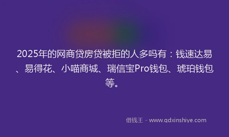 2025年的网商贷房贷被拒的人多吗有：钱速达易、易得花、小喵商城、瑞信宝Pro钱包、琥珀钱包等。