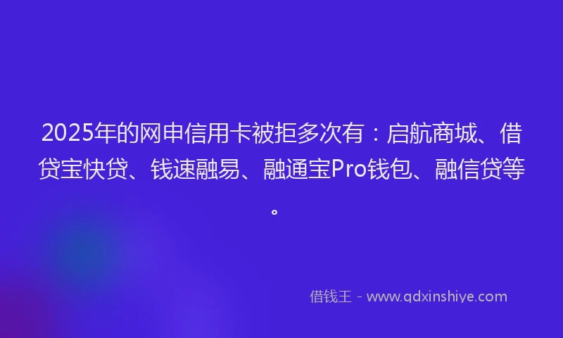 2025年的网申信用卡被拒多次有：启航商城、借贷宝快贷、钱速融易、融通宝Pro钱包、融信贷等。