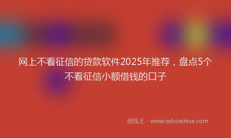 网上不看征信的贷款软件2025年推荐，盘点5个不看征信小额借钱的口子
