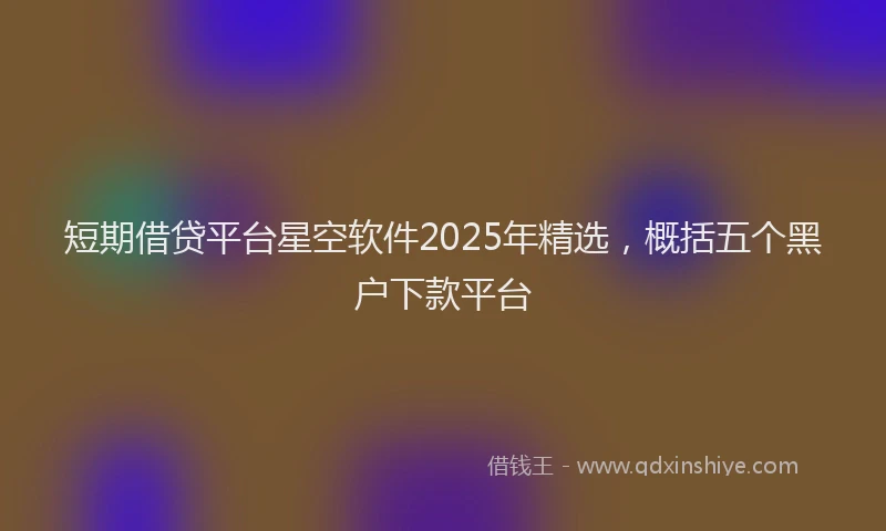 短期借贷平台星空软件2025年精选，概括五个黑户下款平台