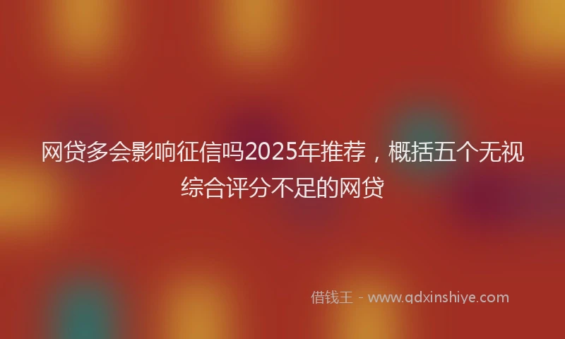 网贷多会影响征信吗2025年推荐，概括五个无视综合评分不足的网贷