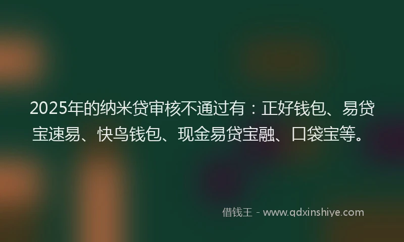 2025年的纳米贷审核不通过有：正好钱包、易贷宝速易、快鸟钱包、现金易贷宝融、口袋宝等。