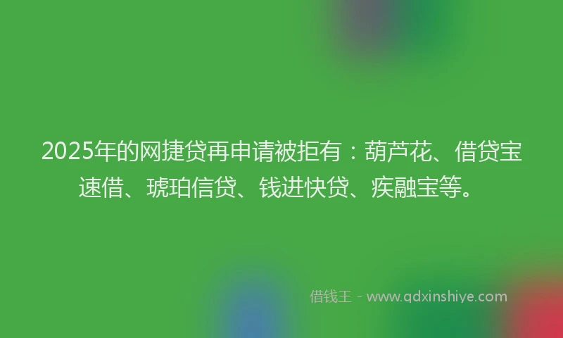 2025年的网捷贷再申请被拒有：葫芦花、借贷宝速借、琥珀信贷、钱进快贷、疾融宝等。