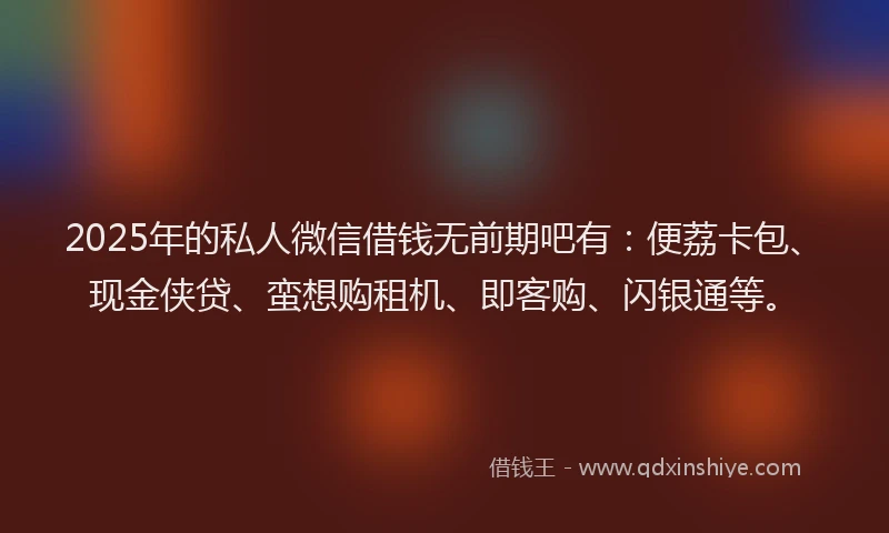 2025年的私人微信借钱无前期吧有：便荔卡包、现金侠贷、蛮想购租机、即客购、闪银通等。