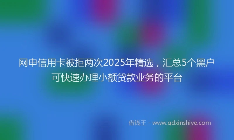 网申信用卡被拒两次2025年精选，汇总5个黑户可快速办理小额贷款业务的平台