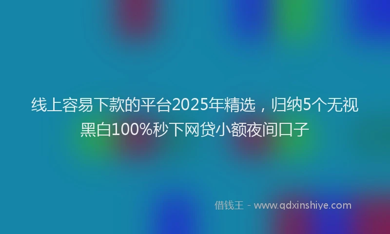 线上容易下款的平台2025年精选，归纳5个无视黑白100%秒下网贷小额夜间口子