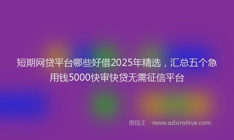 短期网贷平台哪些好借2025年精选，汇总五个急用钱5000快审快贷无需征信平台