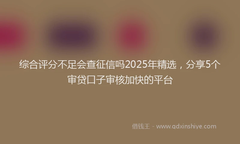 综合评分不足会查征信吗2025年精选，分享5个审贷口子审核加快的平台