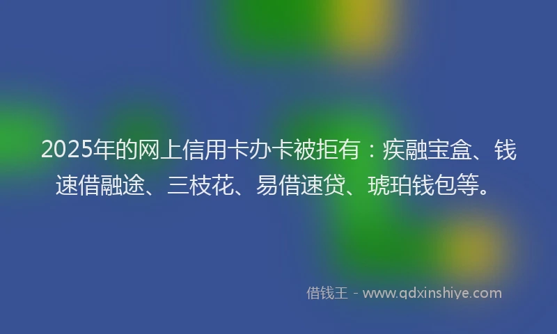 2025年的网上信用卡办卡被拒有：疾融宝盒、钱速借融途、三枝花、易借速贷、琥珀钱包等。