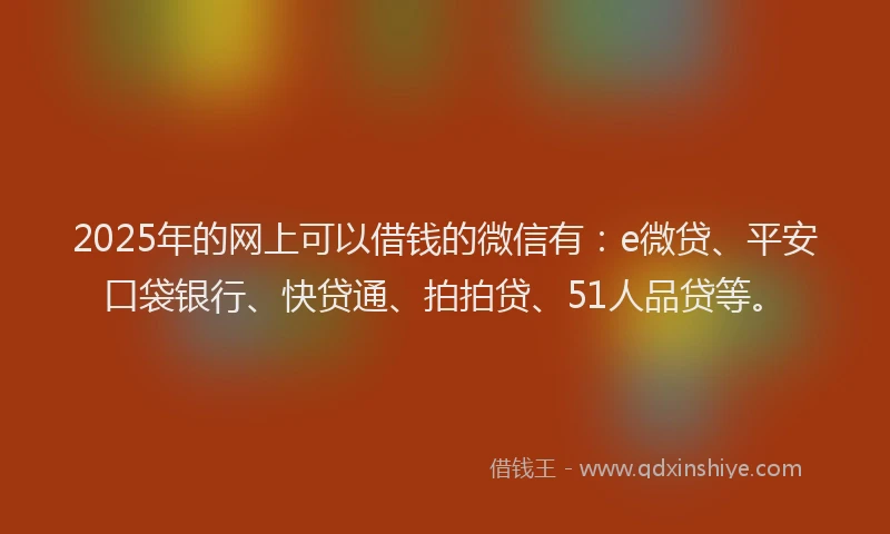2025年的网上可以借钱的微信有：e微贷、平安口袋银行、快贷通、拍拍贷、51人品贷等。