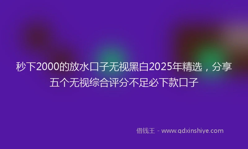 秒下2000的放水口子无视黑白2025年精选，分享五个无视综合评分不足必下款口子