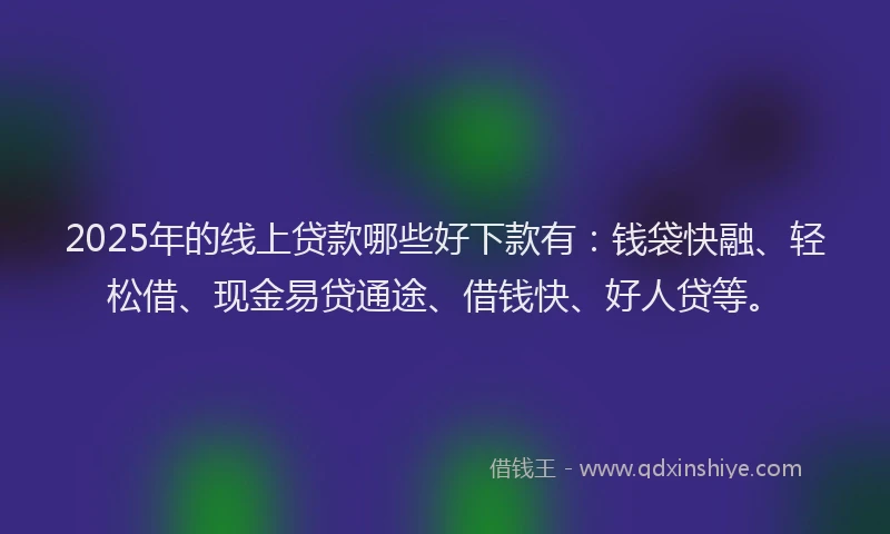 2025年的线上贷款哪些好下款有：钱袋快融、轻松借、现金易贷通途、借钱快、好人贷等。