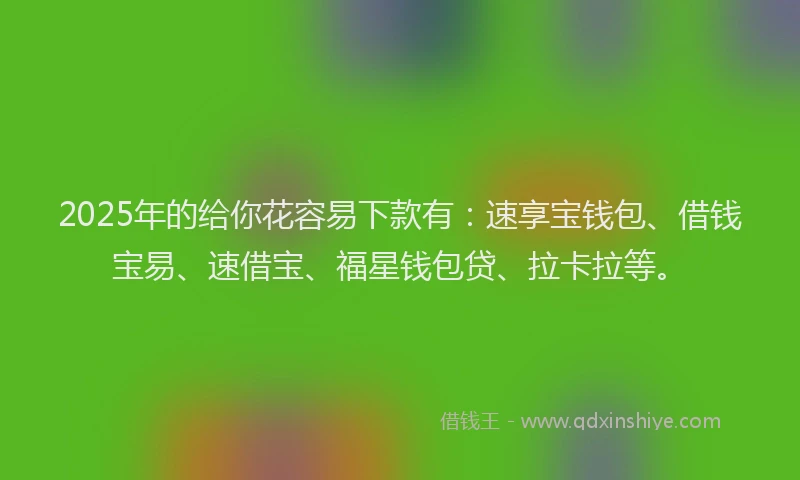 2025年的给你花容易下款有：速享宝钱包、借钱宝易、速借宝、福星钱包贷、拉卡拉等。