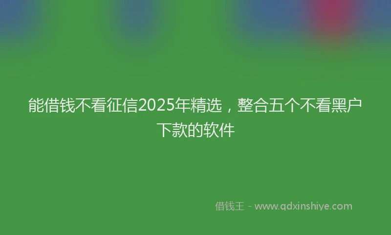 能借钱不看征信2025年精选，整合五个不看黑户下款的软件
