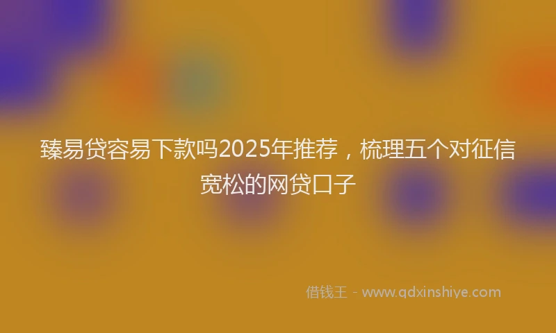 臻易贷容易下款吗2025年推荐，梳理五个对征信宽松的网贷口子