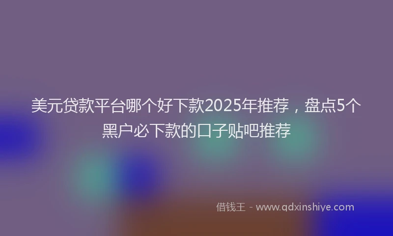 美元贷款平台哪个好下款2025年推荐，盘点5个黑户必下款的口子贴吧推荐