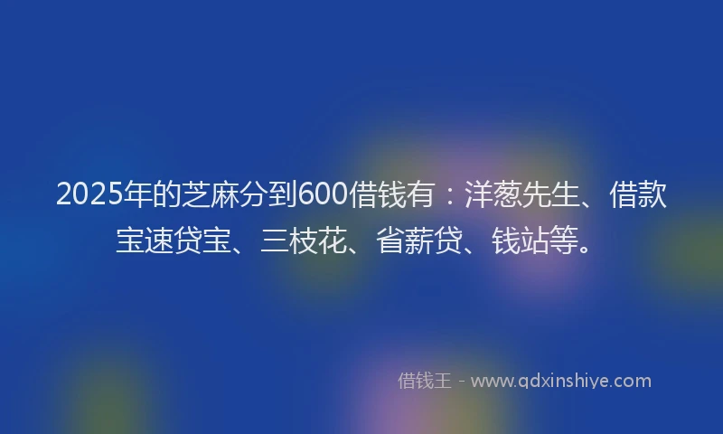 2025年的芝麻分到600借钱有：洋葱先生、借款宝速贷宝、三枝花、省薪贷、钱站等。