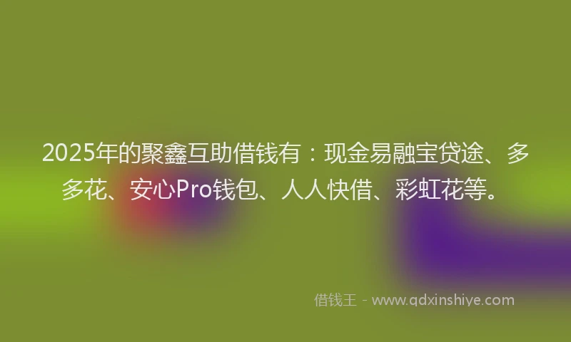 2025年的聚鑫互助借钱有:现金易融宝贷途、多多花、安心Pro钱包、人人快借、彩虹花等。