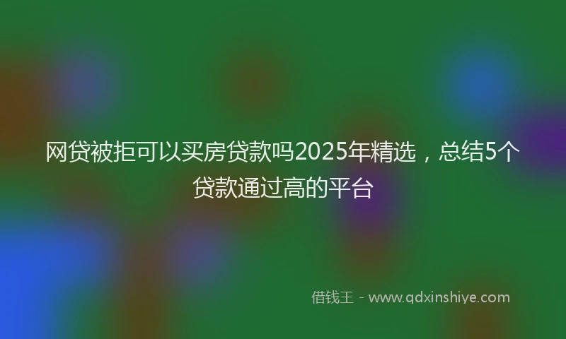 网贷被拒可以买房贷款吗2025年精选，总结5个贷款通过高的平台