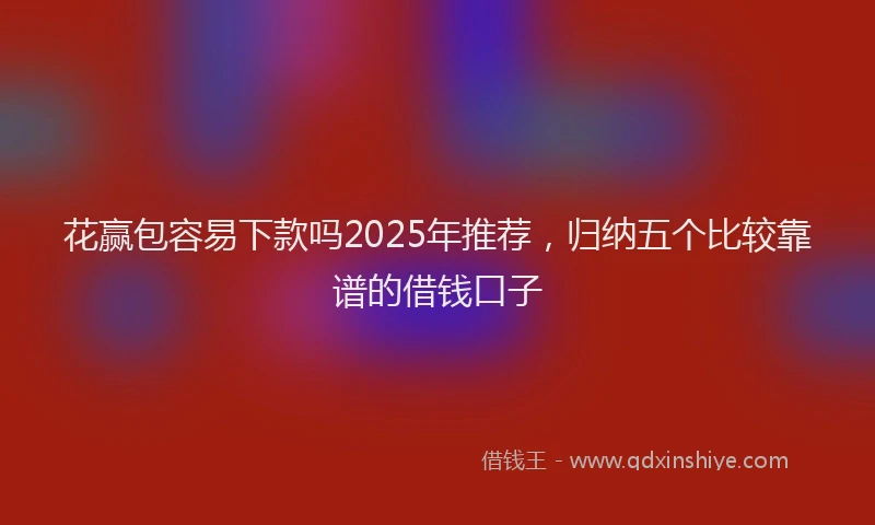 花赢包容易下款吗2025年推荐，归纳五个比较靠谱的借钱口子