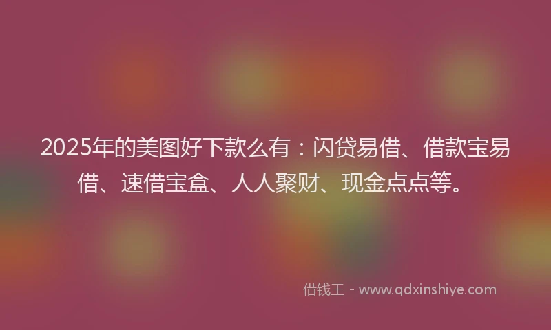 2025年的美图好下款么有：闪贷易借、借款宝易借、速借宝盒、人人聚财、现金点点等。