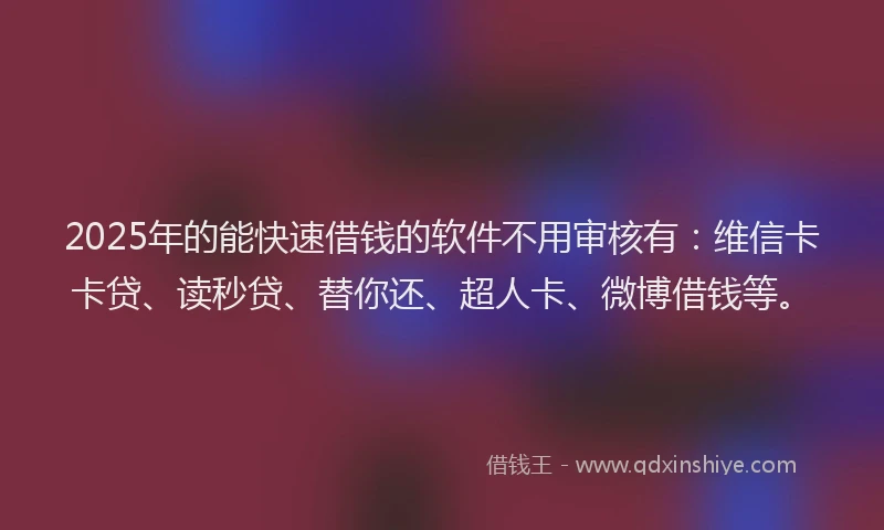2025年的能快速借钱的软件不用审核有：维信卡卡贷、读秒贷、替你还、超人卡、微博借钱等。