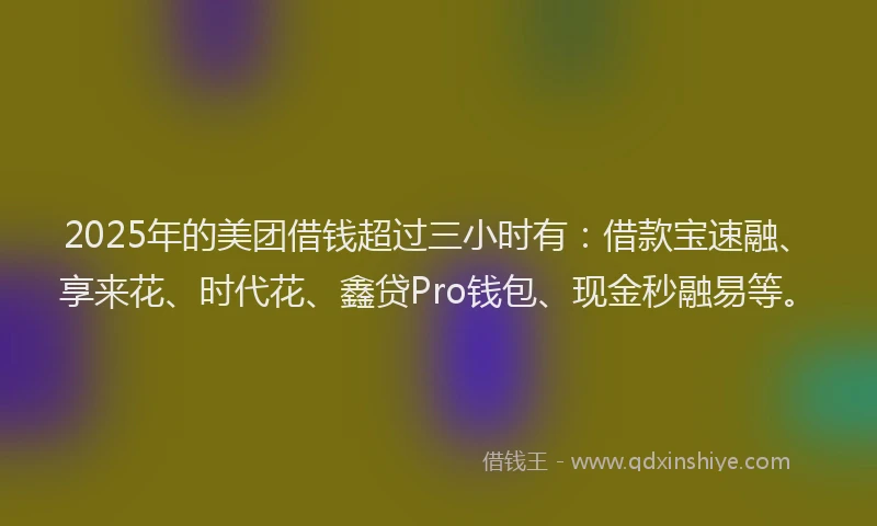 2025年的美团借钱超过三小时有：借款宝速融、享来花、时代花、鑫贷Pro钱包、现金秒融易等。
