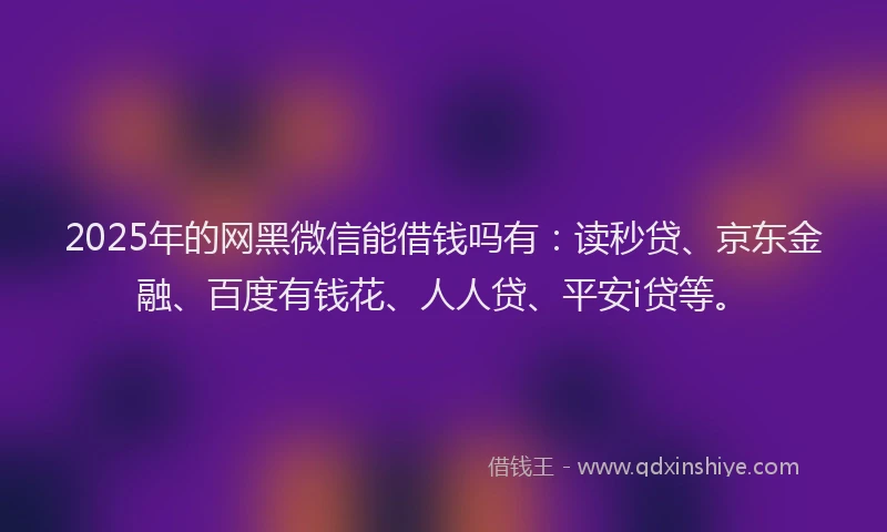 2025年的网黑微信能借钱吗有：读秒贷、京东金融、百度有钱花、人人贷、平安i贷等。